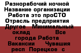 Разнорабочий ночной › Название организации ­ Работа-это проСТО › Отрасль предприятия ­ Другое › Минимальный оклад ­ 19 305 - Все города Работа » Вакансии   . Чувашия респ.,Порецкое. с.